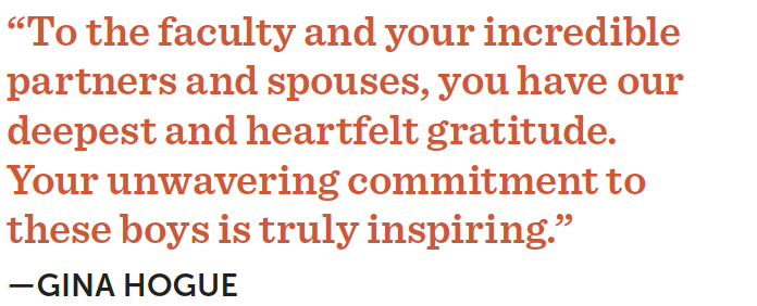 "To the faculty and your incredible partners and spouses, you have our deepest and heartfelt gratitude. Your unwavering commitment to these boys is truly inspiring." Gina Hogue